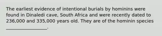 The earliest evidence of intentional burials by hominins were found in Dinaledi cave, South Africa and were recently dated to 236,000 and 335,000 years old. They are of the hominin species __________________.