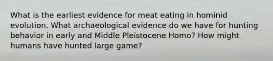 What is the earliest evidence for meat eating in hominid evolution. What archaeological evidence do we have for hunting behavior in early and Middle Pleistocene Homo? How might humans have hunted large game?