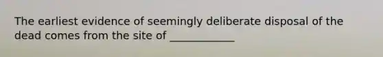 The earliest evidence of seemingly deliberate disposal of the dead comes from the site of ____________