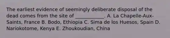 The earliest evidence of seemingly deliberate disposal of the dead comes from the site of ____________. A. La Chapelle-Aux-Saints, France B. Bodo, Ethiopia C. Sima de los Huesos, Spain D. Nariokotome, Kenya E. Zhoukoudian, China