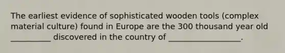 The earliest evidence of sophisticated wooden tools (complex material culture) found in Europe are the 300 thousand year old __________ discovered in the country of __________________.