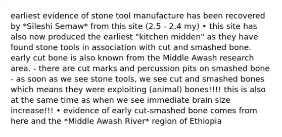 earliest evidence of stone tool manufacture has been recovered by *Sileshi Semaw* from this site (2.5 - 2.4 my) • this site has also now produced the earliest "kitchen midden" as they have found stone tools in association with cut and smashed bone. early cut bone is also known from the Middle Awash research area. - there are cut marks and percussion pits on smashed bone - as soon as we see stone tools, we see cut and smashed bones which means they were exploiting (animal) bones!!!! this is also at the same time as when we see immediate brain size increase!!! • evidence of early cut-smashed bone comes from here and the *Middle Awash River* region of Ethiopia