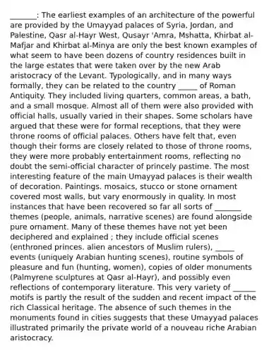 _______: The earliest examples of an architecture of the powerful are provided by the Umayyad palaces of Syria, Jordan, and Palestine, Qasr al-Hayr West, Qusayr 'Amra, Mshatta, Khirbat al-Mafjar and Khirbat al-Minya are only the best known examples of what seem to have been dozens of country residences built in the large estates that were taken over by the new Arab aristocracy of the Levant. Typologically, and in many ways formally, they can be related to the country _____ of Roman Antiquity. They included living quarters, common areas, a bath, and a small mosque. Almost all of them were also provided with official halls, usually varied in their shapes. Some scholars have argued that these were for formal receptions, that they were throne rooms of official palaces. Others have felt that, even though their forms are closely related to those of throne rooms, they were more probably entertainment rooms, reflecting no doubt the semi-official character of princely pastime. The most interesting feature of the main Umayyad palaces is their wealth of decoration. Paintings. mosaics, stucco or stone ornament covered most walls, but vary enormously in quality. In most instances that have been recovered so far all sorts of _______ themes (people, animals, narrative scenes) are found alongside pure ornament. Many of these themes have not yet been deciphered and explained ; they include official scenes (enthroned princes. alien ancestors of Muslim rulers), _____ events (uniquely Arabian hunting scenes), routine symbols of pleasure and fun (hunting, women), copies of older monuments (Palmyrene sculptures at Qasr al-Hayr), and possibly even reflections of contemporary literature. This very variety of ______ motifs is partly the result of the sudden and recent impact of the rich Classical heritage. The absence of such themes in the monuments found in cities suggests that these Umayyad palaces illustrated primarily the private world of a nouveau riche Arabian aristocracy.