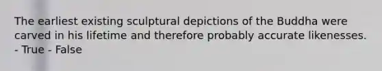 The earliest existing sculptural depictions of the Buddha were carved in his lifetime and therefore probably accurate likenesses. - True - False