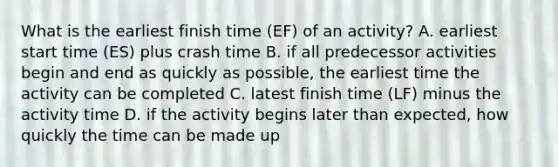 What is the earliest finish time​ (EF) of an​ activity? A. earliest start time​ (ES) plus crash time B. if all predecessor activities begin and end as quickly as​ possible, the earliest time the activity can be completed C. latest finish time​ (LF) minus the activity time D. if the activity begins later than​ expected, how quickly the time can be made up