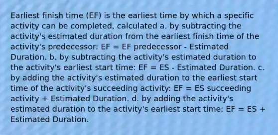 Earliest finish time (EF) is the earliest time by which a specific activity can be completed, calculated a. by subtracting the activity's estimated duration from the earliest finish time of the activity's predecessor: EF = EF predecessor - Estimated Duration. b. by subtracting the activity's estimated duration to the activity's earliest start time: EF = ES - Estimated Duration. c. by adding the activity's estimated duration to the earliest start time of the activity's succeeding activity: EF = ES succeeding activity + Estimated Duration. d. by adding the activity's estimated duration to the activity's earliest start time: EF = ES + Estimated Duration.