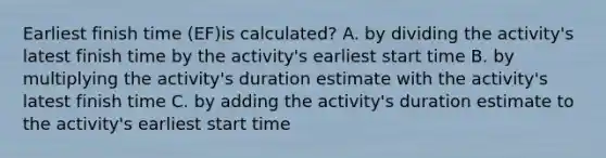 Earliest finish time (EF)is calculated? A. by dividing the activity's latest finish time by the activity's earliest start time B. by multiplying the activity's duration estimate with the activity's latest finish time C. by adding the activity's duration estimate to the activity's earliest start time