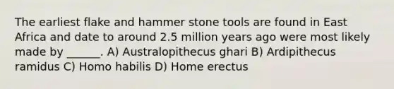 The earliest flake and hammer stone tools are found in East Africa and date to around 2.5 million years ago were most likely made by ______. A) Australopithecus ghari B) Ardipithecus ramidus C) Homo habilis D) Home erectus