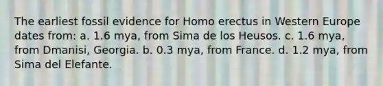 The earliest fossil evidence for Homo erectus in Western Europe dates from: a. 1.6 mya, from Sima de los Heusos. c. 1.6 mya, from Dmanisi, Georgia. b. 0.3 mya, from France. d. 1.2 mya, from Sima del Elefante.