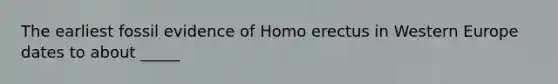 The earliest fossil evidence of Homo erectus in Western Europe dates to about _____