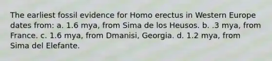 The earliest fossil evidence for Homo erectus in Western Europe dates from: a. 1.6 mya, from Sima de los Heusos. b. .3 mya, from France. c. 1.6 mya, from Dmanisi, Georgia. d. 1.2 mya, from Sima del Elefante.