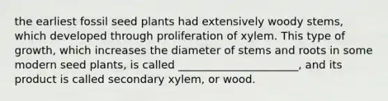 the earliest fossil seed plants had extensively woody stems, which developed through proliferation of xylem. This type of growth, which increases the diameter of stems and roots in some modern seed plants, is called ______________________, and its product is called secondary xylem, or wood.