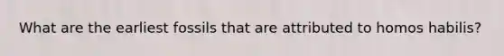 What are the earliest fossils that are attributed to homos habilis?