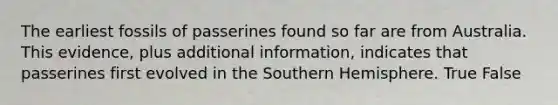 The earliest fossils of passerines found so far are from Australia. This evidence, plus additional information, indicates that passerines first evolved in the Southern Hemisphere. True False