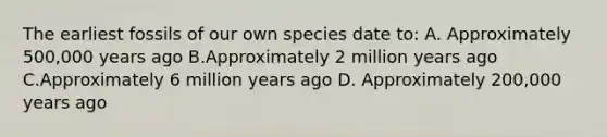 The earliest fossils of our own species date to: A. Approximately 500,000 years ago B.Approximately 2 million years ago C.Approximately 6 million years ago D. Approximately 200,000 years ago