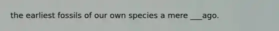 the earliest fossils of our own species a mere ___ago.