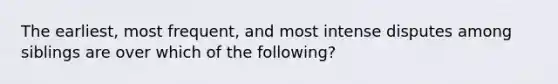 The earliest, most frequent, and most intense disputes among siblings are over which of the following?