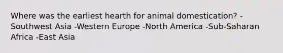 Where was the earliest hearth for animal domestication? -Southwest Asia -Western Europe -North America -Sub-Saharan Africa -East Asia