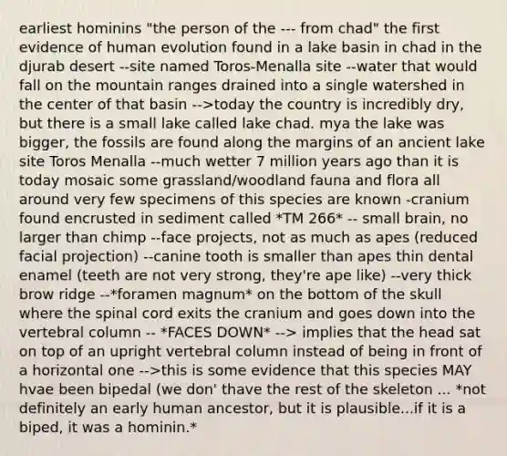 earliest hominins "the person of the --- from chad" the first evidence of human evolution found in a lake basin in chad in the djurab desert --site named Toros-Menalla site --water that would fall on the mountain ranges drained into a single watershed in the center of that basin -->today the country is incredibly dry, but there is a small lake called lake chad. mya the lake was bigger, the fossils are found along the margins of an ancient lake site Toros Menalla --much wetter 7 million years ago than it is today mosaic some grassland/woodland fauna and flora all around very few specimens of this species are known -cranium found encrusted in sediment called *TM 266* -- small brain, no larger than chimp --face projects, not as much as apes (reduced facial projection) --canine tooth is smaller than apes thin dental enamel (teeth are not very strong, they're ape like) --very thick brow ridge --*foramen magnum* on the bottom of the skull where the spinal cord exits the cranium and goes down into the vertebral column -- *FACES DOWN* --> implies that the head sat on top of an upright vertebral column instead of being in front of a horizontal one -->this is some evidence that this species MAY hvae been bipedal (we don' thave the rest of the skeleton ... *not definitely an early human ancestor, but it is plausible...if it is a biped, it was a hominin.*