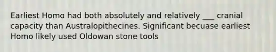 Earliest Homo had both absolutely and relatively ___ cranial capacity than Australopithecines. Significant becuase earliest Homo likely used Oldowan stone tools