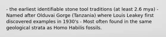 - the earliest identifiable stone tool traditions (at least 2.6 mya) - Named after Olduvai Gorge (Tanzania) where Louis Leakey first discovered examples in 1930's - Most often found in the same geological strata as Homo Habilis fossils.