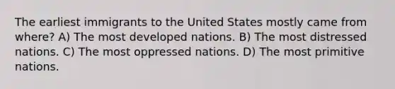 The earliest immigrants to the United States mostly came from where? A) The most developed nations. B) The most distressed nations. C) The most oppressed nations. D) The most primitive nations.