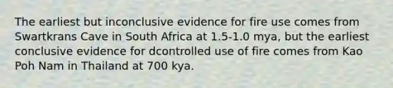 The earliest but inconclusive evidence for fire use comes from Swartkrans Cave in South Africa at 1.5-1.0 mya, but the earliest conclusive evidence for dcontrolled use of fire comes from Kao Poh Nam in Thailand at 700 kya.