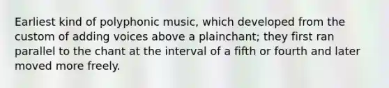 Earliest kind of polyphonic music, which developed from the custom of adding voices above a plainchant; they first ran parallel to the chant at the interval of a fifth or fourth and later moved more freely.