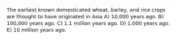 The earliest known domesticated wheat, barley, and rice crops are thought to have originated in Asia A) 10,000 years ago. B) 100,000 years ago. C) 1.1 million years ago. D) 1,000 years ago. E) 10 million years ago.