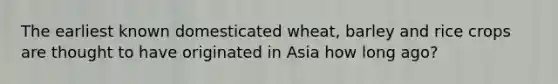 The earliest known domesticated wheat, barley and rice crops are thought to have originated in Asia how long ago?