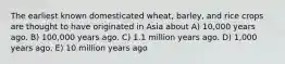 The earliest known domesticated wheat, barley, and rice crops are thought to have originated in Asia about A) 10,000 years ago. B) 100,000 years ago. C) 1.1 million years ago. D) 1,000 years ago. E) 10 million years ago