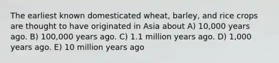 The earliest known domesticated wheat, barley, and rice crops are thought to have originated in Asia about A) 10,000 years ago. B) 100,000 years ago. C) 1.1 million years ago. D) 1,000 years ago. E) 10 million years ago