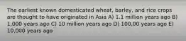 The earliest known domesticated wheat, barley, and rice crops are thought to have originated in Asia A) 1.1 million years ago B) 1,000 years ago C) 10 million years ago D) 100,00 years ago E) 10,000 years ago