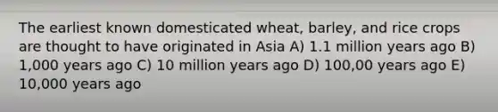 The earliest known domesticated wheat, barley, and rice crops are thought to have originated in Asia A) 1.1 million years ago B) 1,000 years ago C) 10 million years ago D) 100,00 years ago E) 10,000 years ago