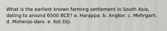 What is the earliest known farming settlement in South Asia, dating to around 6500 BCE? a. Harappa. b. Angkor. c. Mehrgarh. d. Mohenjo-daro. e. Kot Diji.