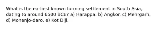 What is the earliest known farming settlement in South Asia, dating to around 6500 BCE? a) Harappa. b) Angkor. c) Mehrgarh. d) Mohenjo-daro. e) Kot Diji.