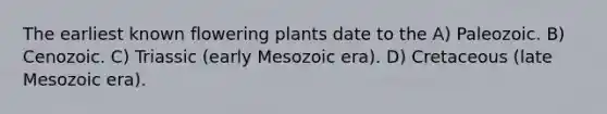 The earliest known flowering plants date to the A) Paleozoic. B) Cenozoic. C) Triassic (early Mesozoic era). D) Cretaceous (late Mesozoic era).