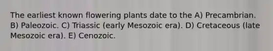 The earliest known flowering plants date to the A) Precambrian. B) Paleozoic. C) Triassic (early Mesozoic era). D) Cretaceous (late Mesozoic era). E) Cenozoic.