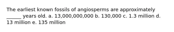 The earliest known fossils of angiosperms are approximately ______ years old. a. 13,000,000,000 b. 130,000 c. 1.3 million d. 13 million e. 135 million