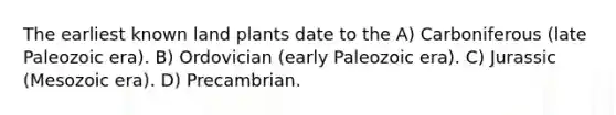 The earliest known land plants date to the A) Carboniferous (late Paleozoic era). B) Ordovician (early Paleozoic era). C) Jurassic (Mesozoic era). D) Precambrian.