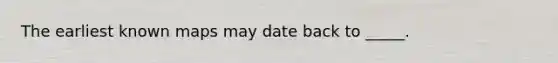 The earliest known maps may date back to _____.