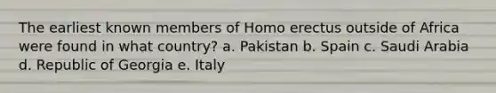 The earliest known members of Homo erectus outside of Africa were found in what country? a. Pakistan b. Spain c. Saudi Arabia d. Republic of Georgia e. Italy