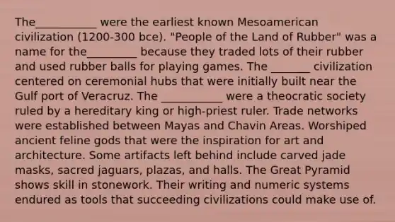 The___________ were the earliest known Mesoamerican civilization (1200-300 bce). "People of the Land of Rubber" was a name for the_________ because they traded lots of their rubber and used rubber balls for playing games. The _______ civilization centered on ceremonial hubs that were initially built near the Gulf port of Veracruz. The ___________ were a theocratic society ruled by a hereditary king or high-priest ruler. Trade networks were established between Mayas and Chavin Areas. Worshiped ancient feline gods that were the inspiration for art and architecture. Some artifacts left behind include carved jade masks, sacred jaguars, plazas, and halls. The Great Pyramid shows skill in stonework. Their writing and numeric systems endured as tools that succeeding civilizations could make use of.