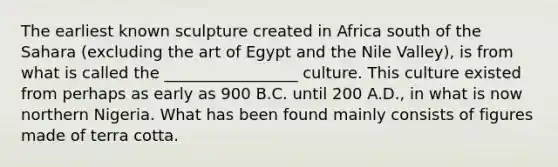 The earliest known sculpture created in Africa south of the Sahara (excluding the art of Egypt and the Nile Valley), is from what is called the _________________ culture. This culture existed from perhaps as early as 900 B.C. until 200 A.D., in what is now northern Nigeria. What has been found mainly consists of figures made of terra cotta.