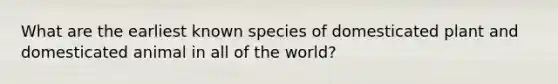 What are the earliest known species of domesticated plant and domesticated animal in all of the world?