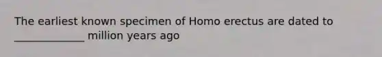 The earliest known specimen of Homo erectus are dated to _____________ million years ago