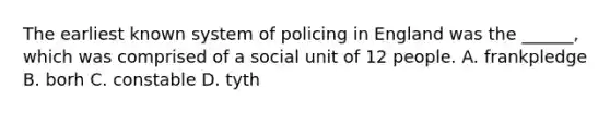 The earliest known system of policing in England was the ______, which was comprised of a social unit of 12 people. A. frankpledge B. borh C. constable D. tyth