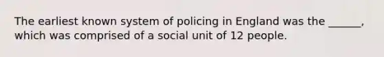 The earliest known system of policing in England was the ______, which was comprised of a social unit of 12 people.