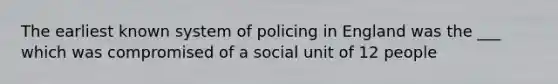 The earliest known system of policing in England was the ___ which was compromised of a social unit of 12 people