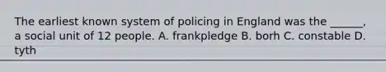 The earliest known system of policing in England was the ______, a social unit of 12 people. A. frankpledge B. borh C. constable D. tyth